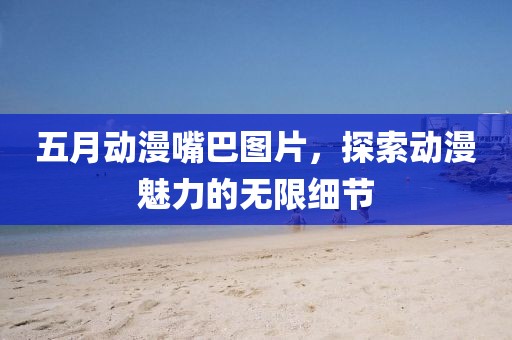 五月动漫嘴巴图片，探索动漫魅力的无限细节