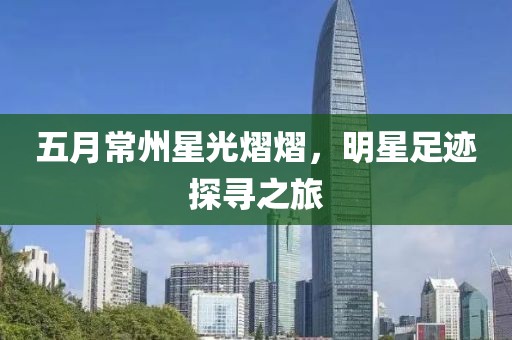 五月常州星光熠熠，明星足迹探寻之旅