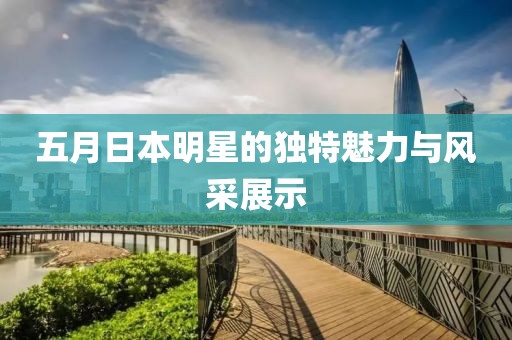 五月日本明星的独特魅力与风采展示