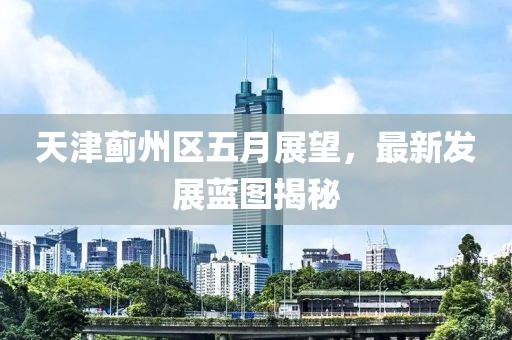 天津蓟州区五月展望，最新发展蓝图揭秘