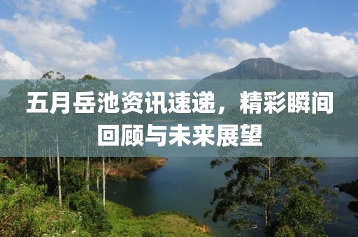 五月岳池资讯速递，精彩瞬间回顾与未来展望