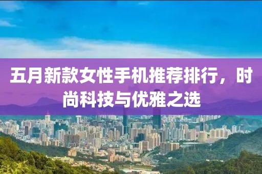 五月新款女性手机推荐排行，时尚科技与优雅之选