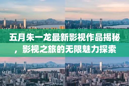五月朱一龙最新影视作品揭秘，影视之旅的无限魅力探索