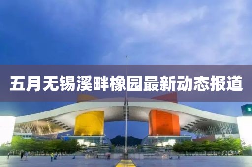 五月无锡溪畔橡园最新动态报道
