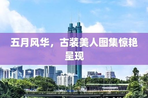 五月风华，古装美人图集惊艳呈现