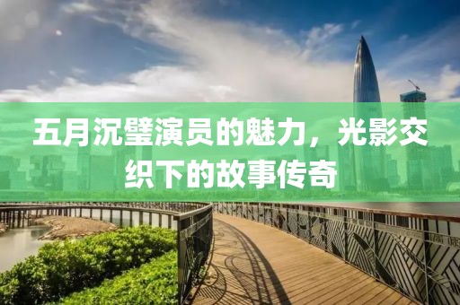 五月沉璧演员的魅力，光影交织下的故事传奇