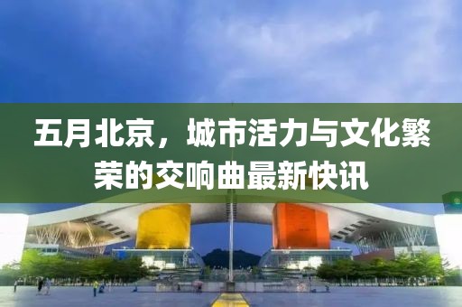 五月北京，城市活力与文化繁荣的交响曲最新快讯