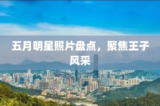 五月明星照片盘点，聚焦王子风采