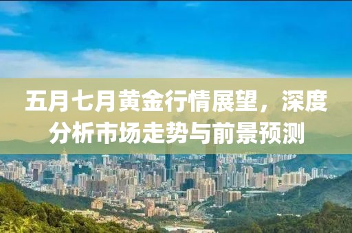 五月七月黄金行情展望，深度分析市场走势与前景预测