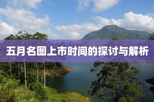 五月名图上市时间的探讨与解析
