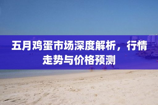 五月鸡蛋市场深度解析，行情走势与价格预测