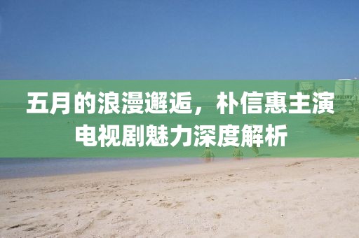 五月的浪漫邂逅，朴信惠主演电视剧魅力深度解析