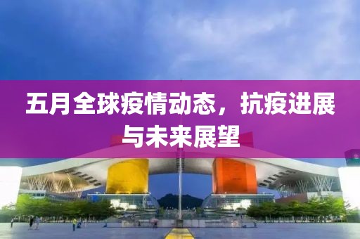五月全球疫情动态，抗疫进展与未来展望