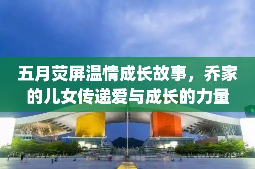 五月荧屏温情成长故事，乔家的儿女传递爱与成长的力量