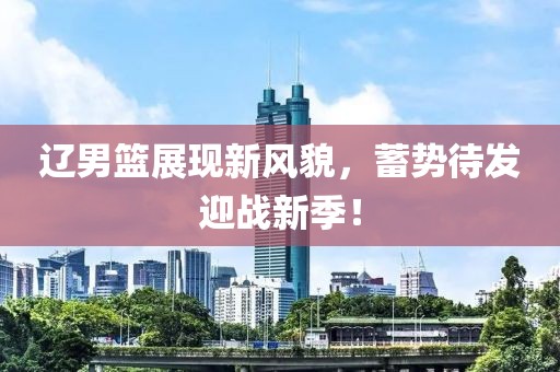 辽男篮展现新风貌，蓄势待发迎战新季！