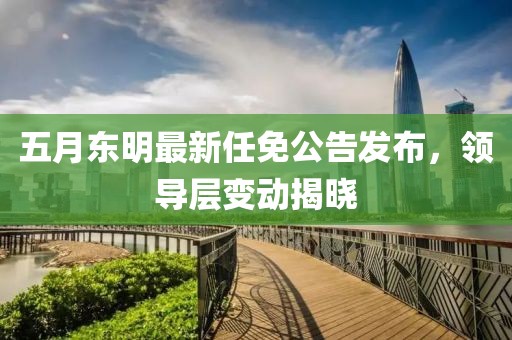 五月东明最新任免公告发布，领导层变动揭晓