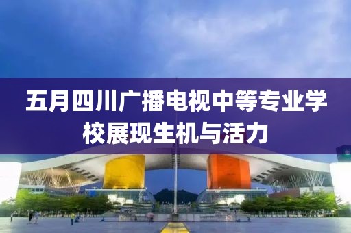 五月四川广播电视中等专业学校展现生机与活力