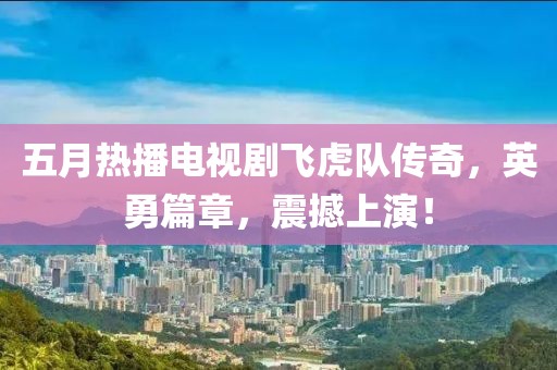 五月热播电视剧飞虎队传奇，英勇篇章，震撼上演！
