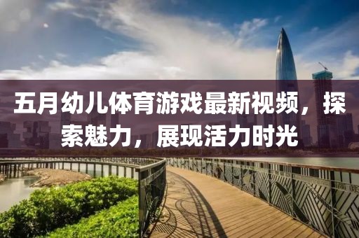 五月幼儿体育游戏最新视频，探索魅力，展现活力时光