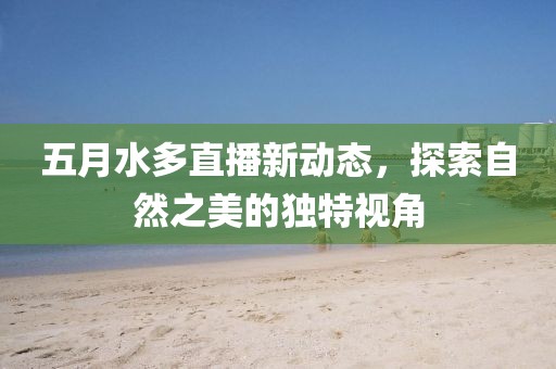 五月水多直播新动态，探索自然之美的独特视角