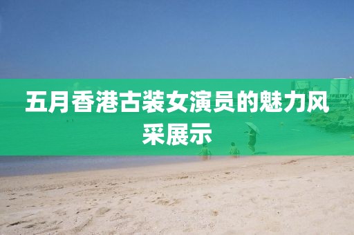 五月香港古装女演员的魅力风采展示