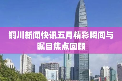 铜川新闻快讯五月精彩瞬间与瞩目焦点回顾