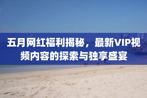 五月网红福利揭秘，最新VIP视频内容的探索与独享盛宴