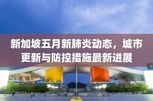 新加坡五月新肺炎动态，城市更新与防控措施最新进展