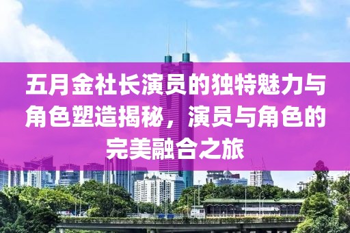 五月金社长演员的独特魅力与角色塑造揭秘，演员与角色的完美融合之旅