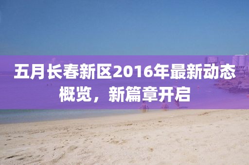五月长春新区2016年最新动态概览，新篇章开启