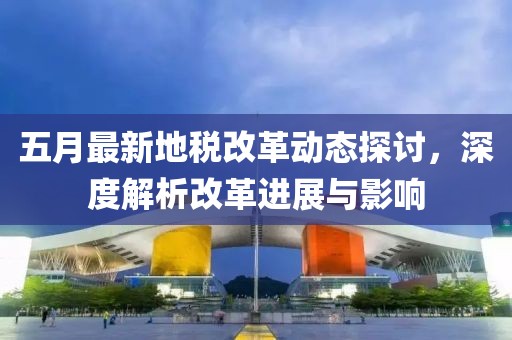 五月最新地税改革动态探讨，深度解析改革进展与影响