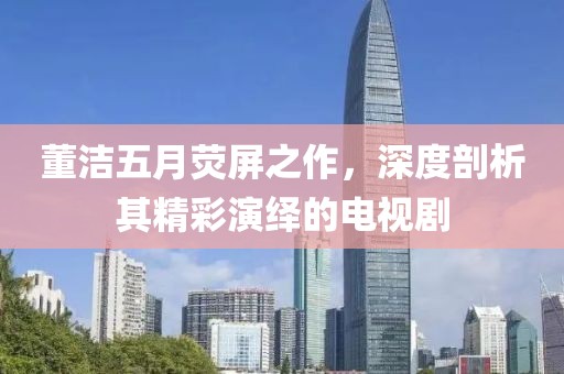 董洁五月荧屏之作，深度剖析其精彩演绎的电视剧