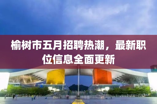 榆树市五月招聘热潮，最新职位信息全面更新