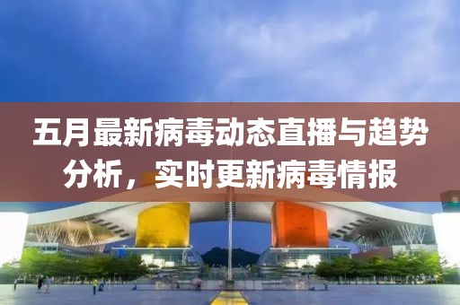 五月最新病毒动态直播与趋势分析，实时更新病毒情报