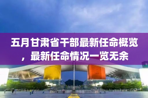 五月甘肃省干部最新任命概览，最新任命情况一览无余