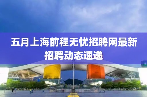 五月上海前程无忧招聘网最新招聘动态速递
