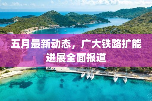 五月最新动态，广大铁路扩能进展全面报道