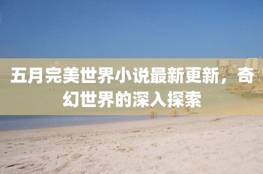 五月完美世界小说最新更新，奇幻世界的深入探索
