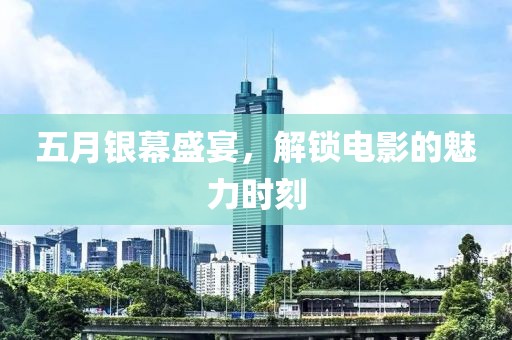 五月银幕盛宴，解锁电影的魅力时刻