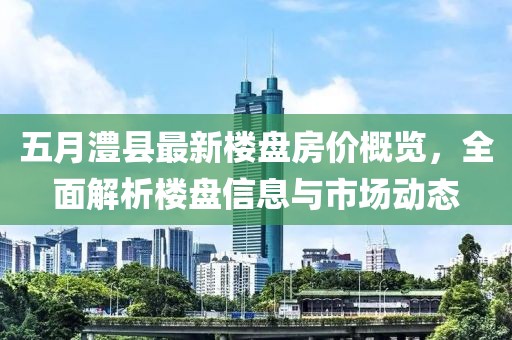 五月澧县最新楼盘房价概览，全面解析楼盘信息与市场动态
