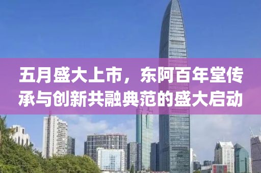 五月盛大上市，东阿百年堂传承与创新共融典范的盛大启动
