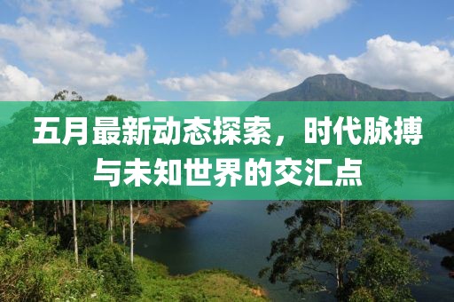 五月最新动态探索，时代脉搏与未知世界的交汇点