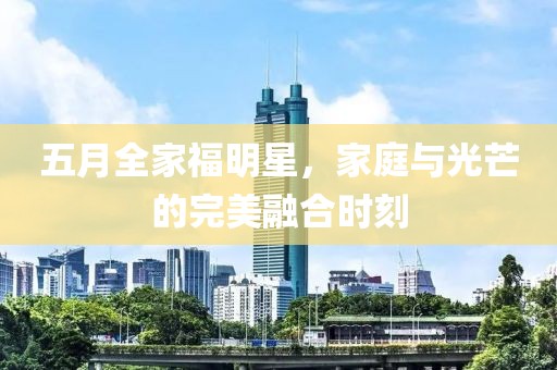 五月全家福明星，家庭与光芒的完美融合时刻