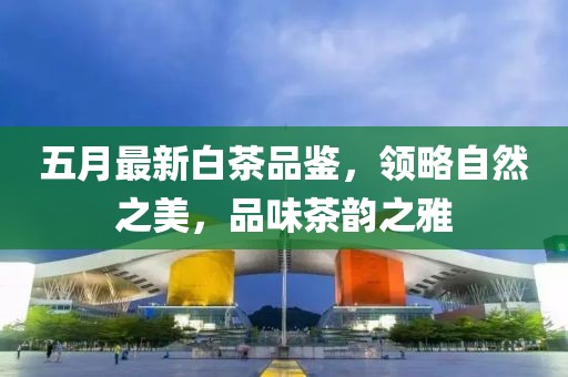 五月最新白茶品鉴，领略自然之美，品味茶韵之雅