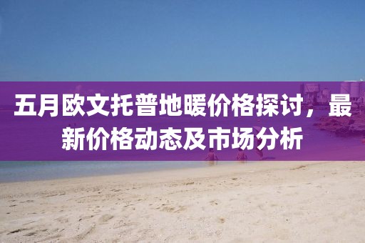 五月欧文托普地暖价格探讨，最新价格动态及市场分析