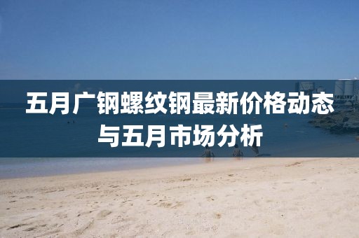 五月广钢螺纹钢最新价格动态与五月市场分析