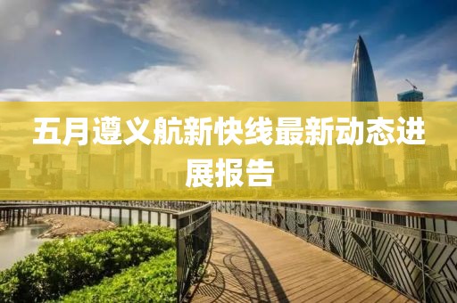 五月遵义航新快线最新动态进展报告