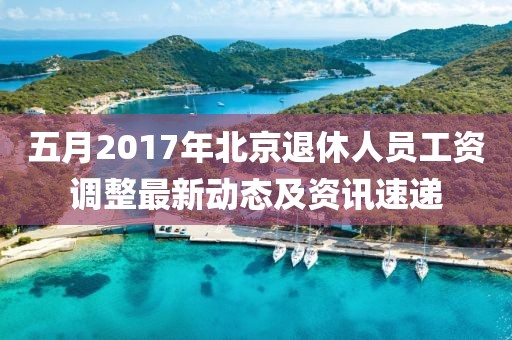 五月2017年北京退休人员工资调整最新动态及资讯速递