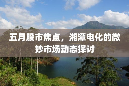 五月股市焦点，湘潭电化的微妙市场动态探讨