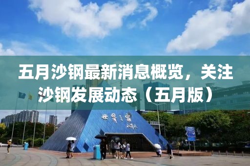 五月沙钢最新消息概览，关注沙钢发展动态（五月版）